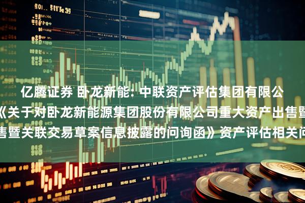 亿腾证券 卧龙新能: 中联资产评估集团有限公司关于上海证券交易所《关于对卧龙新能源集团股份有限公司重大资产出售暨关联交易草案信息披露的问询函》资产评估相关问题的核查意见内容摘要