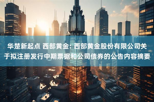 华楚新起点 西部黄金: 西部黄金股份有限公司关于拟注册发行中期票据和公司债券的公告内容摘要