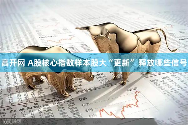 高开网 A股核心指数样本股大“更新” 释放哪些信号
