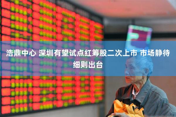 浩鼎中心 深圳有望试点红筹股二次上市 市场静待细则出台