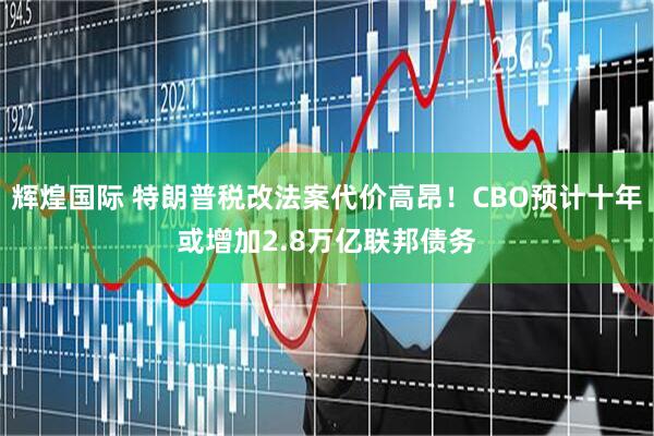 辉煌国际 特朗普税改法案代价高昂！CBO预计十年或增加2.8万亿联邦债务