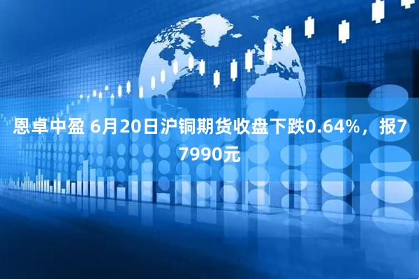 恩卓中盈 6月20日沪铜期货收盘下跌0.64%，报77990元