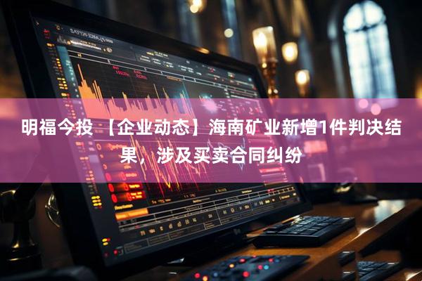 明福今投 【企业动态】海南矿业新增1件判决结果，涉及买卖合同纠纷