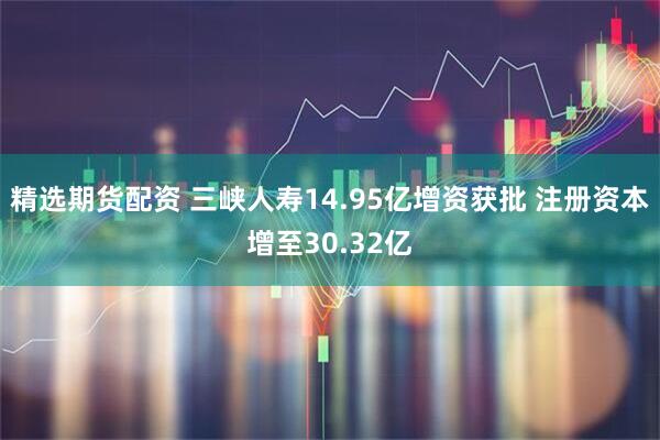 精选期货配资 三峡人寿14.95亿增资获批 注册资本增至30.32亿