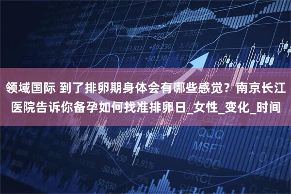 领域国际 到了排卵期身体会有哪些感觉？南京长江医院告诉你备孕如何找准排卵日_女性_变化_时间
