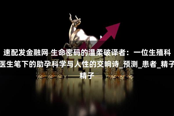 速配发金融网 生命密码的温柔破译者：一位生殖科医生笔下的助孕科学与人性的交响诗_预测_患者_精子