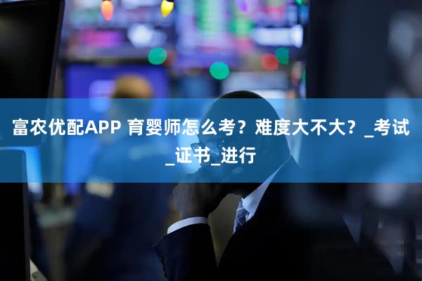富农优配APP 育婴师怎么考？难度大不大？_考试_证书_进行