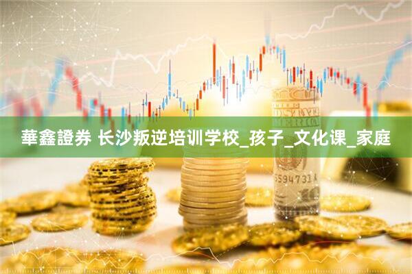 華鑫證券 长沙叛逆培训学校_孩子_文化课_家庭