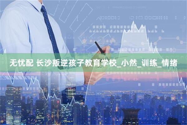 无忧配 长沙叛逆孩子教育学校_小然_训练_情绪