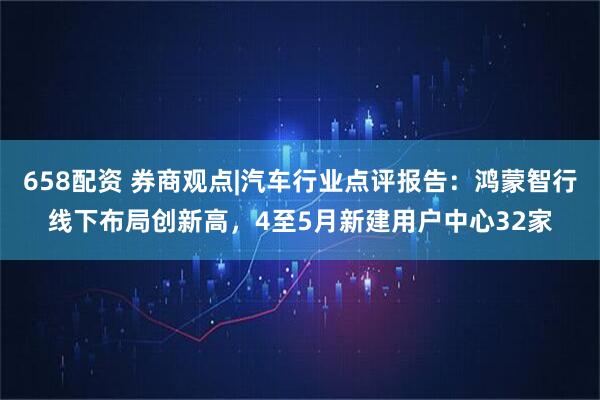 658配资 券商观点|汽车行业点评报告：鸿蒙智行线下布局创新高，4至5月新建用户中心32家