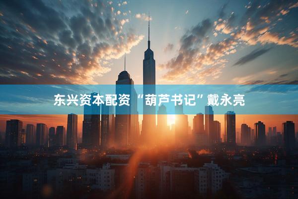 东兴资本配资 “葫芦书记”戴永亮