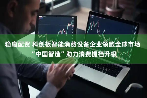 稳赢配资 科创板智能消费设备企业领跑全球市场 “中国智造”助力消费提档升级