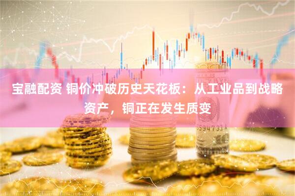 宝融配资 铜价冲破历史天花板：从工业品到战略资产，铜正在发生质变