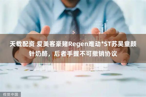 天载配资 爱美客豪赌Regen难动*ST苏吴童颜针奶酪，后者手握不可撤销协议