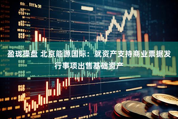 盈珑操盘 北京能源国际：就资产支持商业票据发行事项出售基础资产