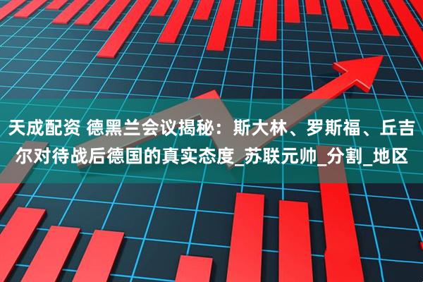 天成配资 德黑兰会议揭秘：斯大林、罗斯福、丘吉尔对待战后德国的真实态度_苏联元帅_分割_地区