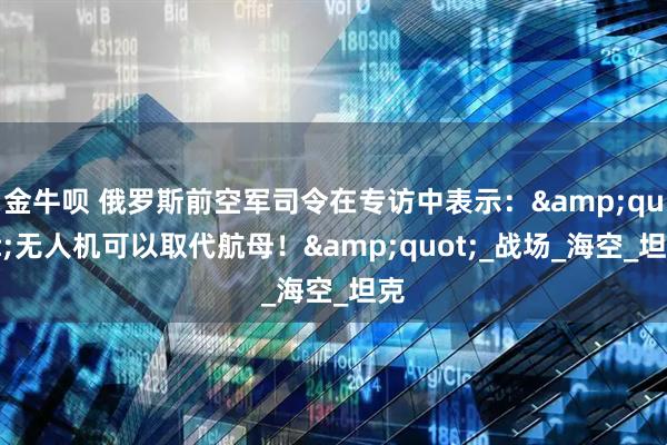 金牛呗 俄罗斯前空军司令在专访中表示：&quot;无人机可以取代航母！&quot;_战场_海空_坦克