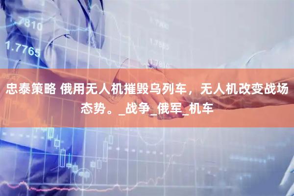 忠泰策略 俄用无人机摧毁乌列车，无人机改变战场态势。_战争_俄军_机车