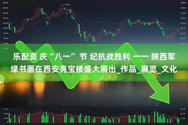 乐配资 庆“八一” 节 纪抗战胜利 一一 陕西军缘书画在西安亮宝楼盛大展出_作品_展览_文化