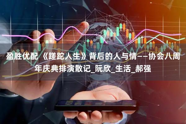 盈胜优配 《蹉跎人生》背后的人与情——协会八周年庆典排演散记_阮欣_生活_郝强