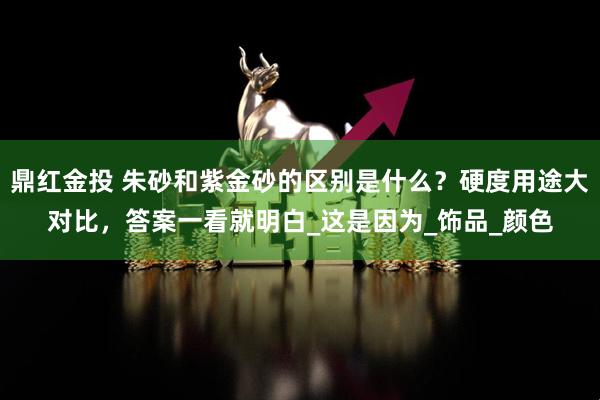 鼎红金投 朱砂和紫金砂的区别是什么？硬度用途大对比，答案一看就明白_这是因为_饰品_颜色