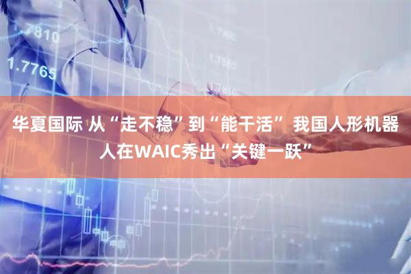 华夏国际 从“走不稳”到“能干活” 我国人形机器人在WAIC秀出“关键一跃”