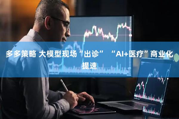 多多策略 大模型现场“出诊”  “AI+医疗”商业化提速