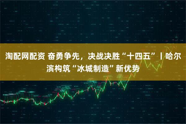 淘配网配资 奋勇争先，决战决胜“十四五”丨哈尔滨构筑“冰城制造”新优势