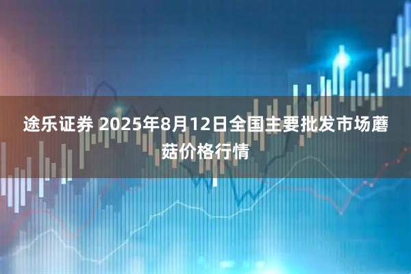 途乐证券 2025年8月12日全国主要批发市场蘑菇价格行情