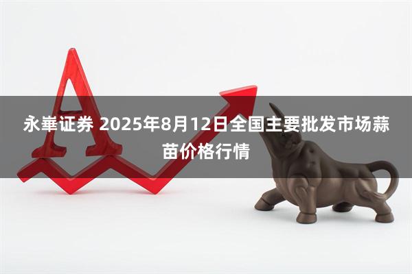 永崋证券 2025年8月12日全国主要批发市场蒜苗价格行情