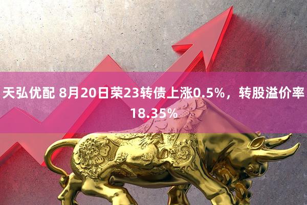 天弘优配 8月20日荣23转债上涨0.5%，转股溢价率18.35%