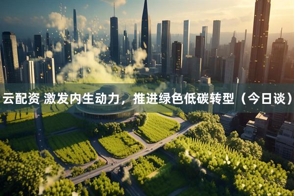 云配资 激发内生动力，推进绿色低碳转型（今日谈）