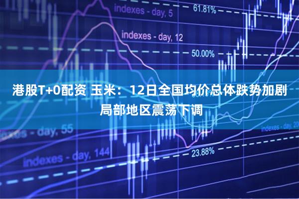 港股T+0配资 玉米：12日全国均价总体跌势加剧 局部地区震荡下调
