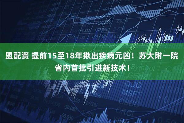 盟配资 提前15至18年揪出疾病元凶！苏大附一院省内首批引进新技术！