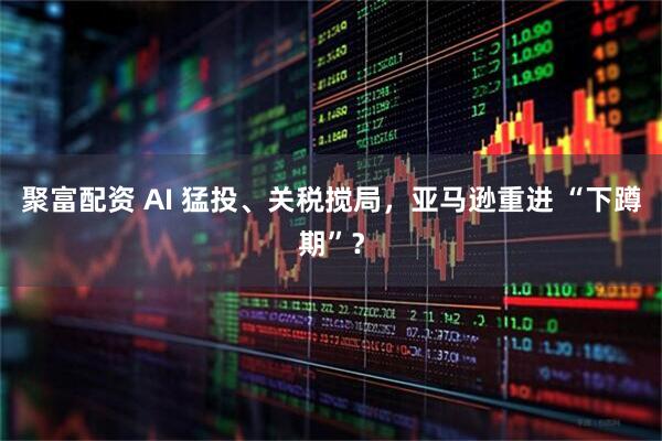 聚富配资 AI 猛投、关税搅局，亚马逊重进 “下蹲期”？