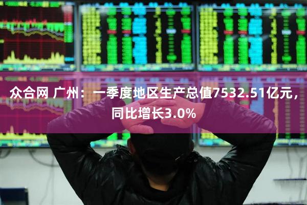 众合网 广州：一季度地区生产总值7532.51亿元，同比增长3.0%