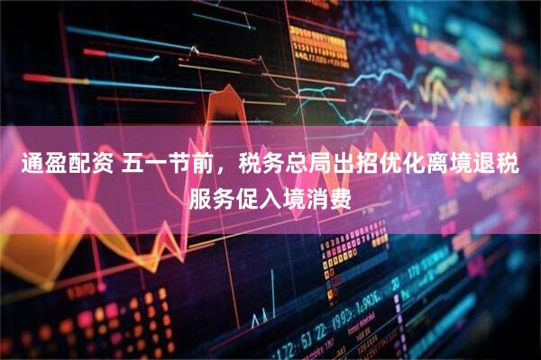 通盈配资 五一节前，税务总局出招优化离境退税服务促入境消费