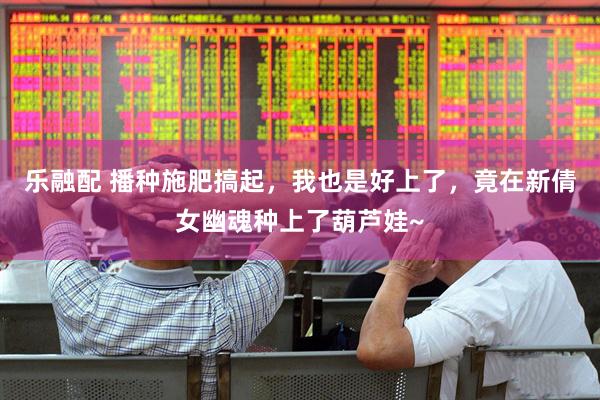 乐融配 播种施肥搞起，我也是好上了，竟在新倩女幽魂种上了葫芦娃~