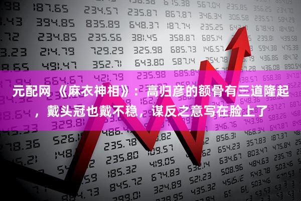 元配网 《麻衣神相》：高归彦的额骨有三道隆起，戴头冠也戴不稳，谋反之意写在脸上了