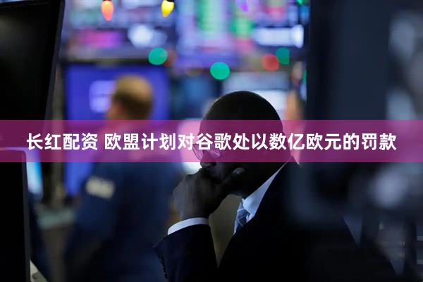 长红配资 欧盟计划对谷歌处以数亿欧元的罚款
