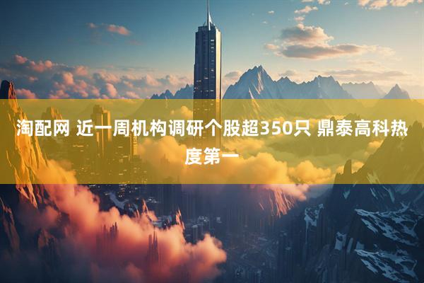 淘配网 近一周机构调研个股超350只 鼎泰高科热度第一