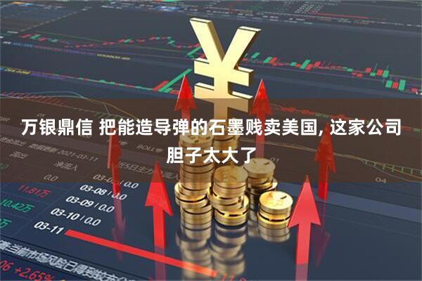 万银鼎信 把能造导弹的石墨贱卖美国, 这家公司胆子太大了